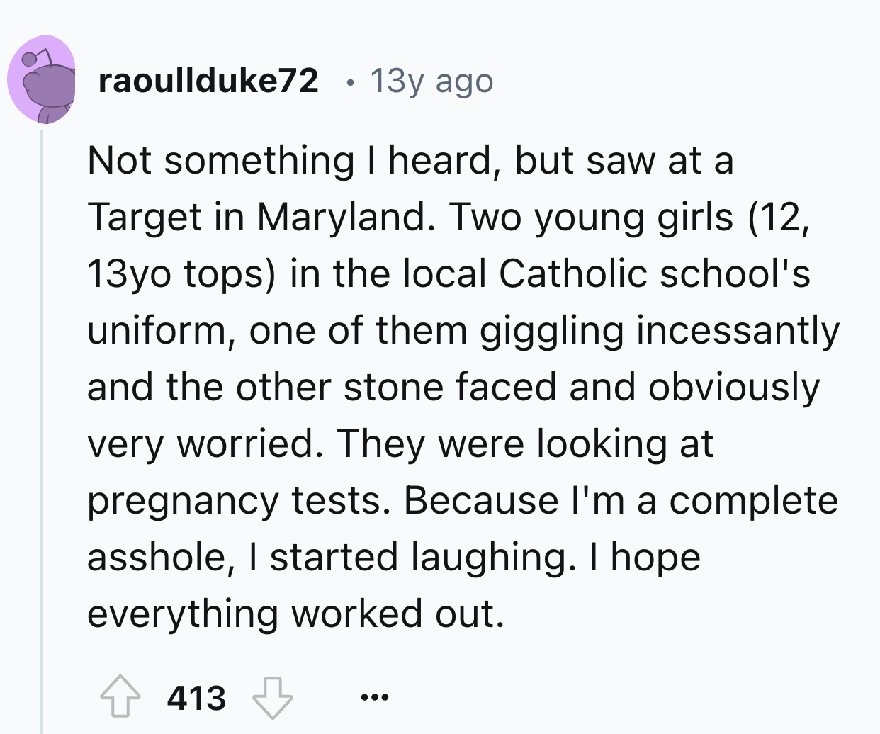 number - raoullduke72 13y ago . Not something I heard, but saw at a Target in Maryland. Two young girls 12, 13yo tops in the local Catholic school's uniform, one of them giggling incessantly and the other stone faced and obviously very worried. They were 